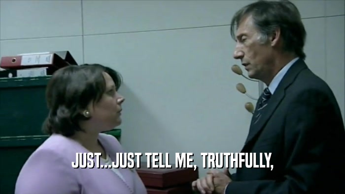 JUST...JUST TELL ME, TRUTHFULLY,  