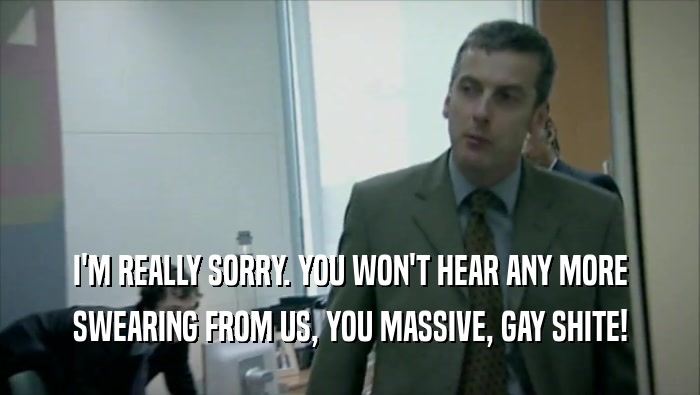 I'M REALLY SORRY. YOU WON'T HEAR ANY MORE
 SWEARING FROM US, YOU MASSIVE, GAY SHITE!
 
