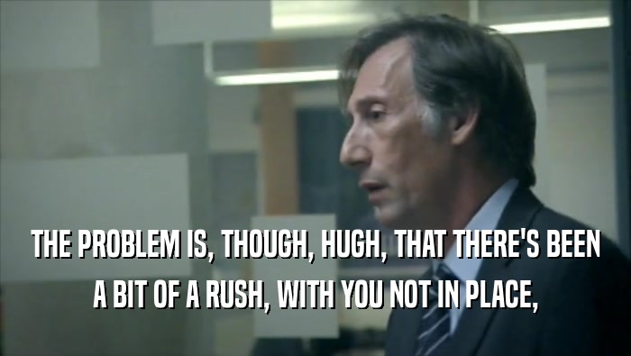 THE PROBLEM IS, THOUGH, HUGH, THAT THERE'S BEEN A BIT OF A RUSH, WITH YOU NOT IN PLACE, 