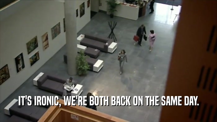 IT'S IRONIC, WE'RE BOTH BACK ON THE SAME DAY.  