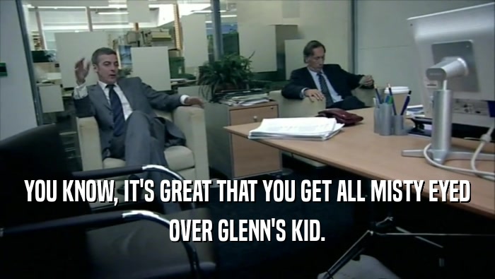 YOU KNOW, IT'S GREAT THAT YOU GET ALL MISTY EYED OVER GLENN'S KID. 