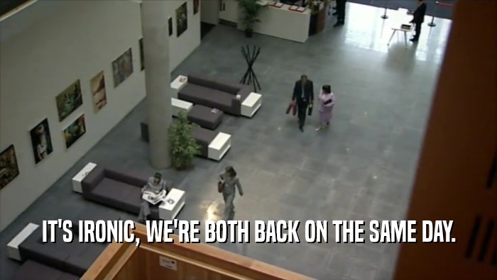 IT'S IRONIC, WE'RE BOTH BACK ON THE SAME DAY.  