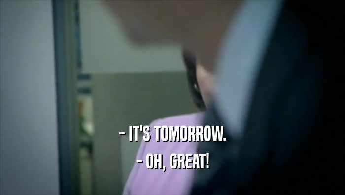 - IT'S TOMORROW. - OH, GREAT! 