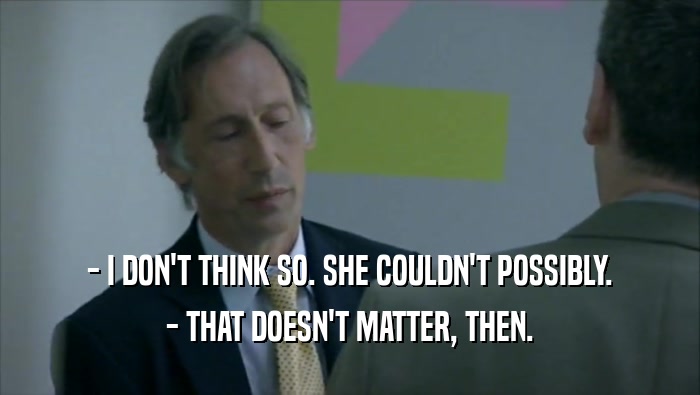 - I DON'T THINK SO. SHE COULDN'T POSSIBLY. - THAT DOESN'T MATTER, THEN. 
