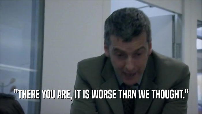 ''THERE YOU ARE, IT IS WORSE THAN WE THOUGHT.''  