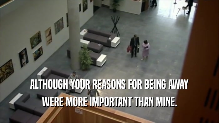 ALTHOUGH YOUR REASONS FOR BEING AWAY WERE MORE IMPORTANT THAN MINE. 