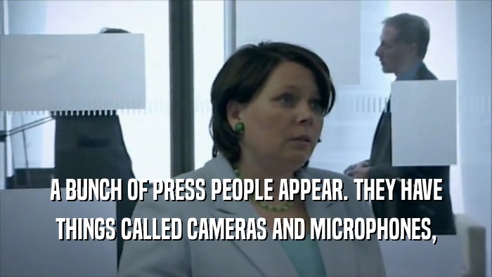 A BUNCH OF PRESS PEOPLE APPEAR. THEY HAVE THINGS CALLED CAMERAS AND MICROPHONES, 