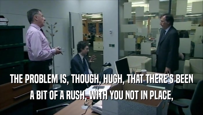 THE PROBLEM IS, THOUGH, HUGH, THAT THERE'S BEEN A BIT OF A RUSH, WITH YOU NOT IN PLACE, 
