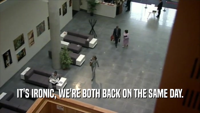 IT'S IRONIC, WE'RE BOTH BACK ON THE SAME DAY.  
