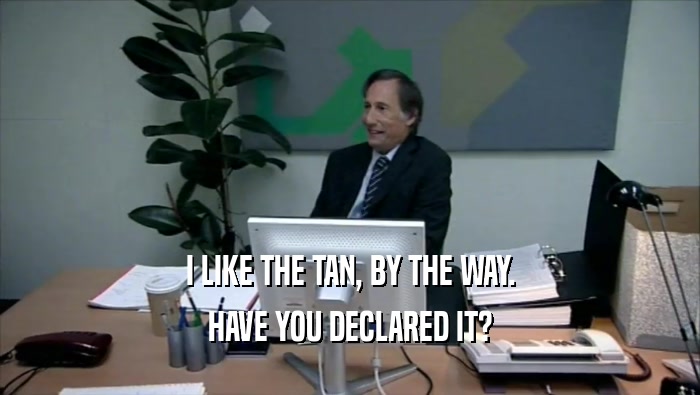 I LIKE THE TAN, BY THE WAY. HAVE YOU DECLARED IT? 