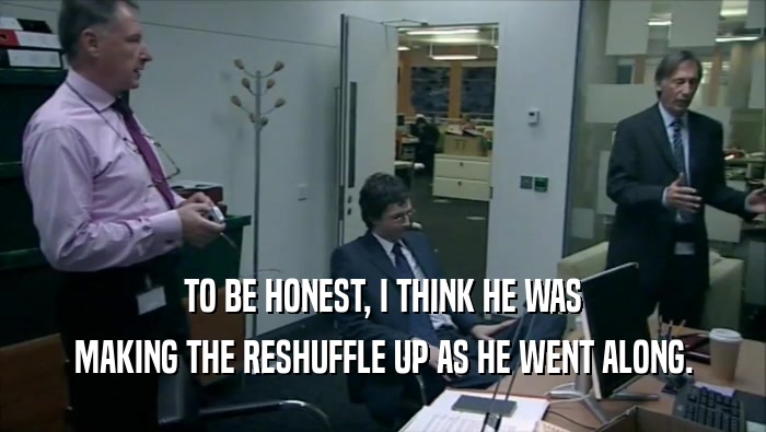 TO BE HONEST, I THINK HE WAS MAKING THE RESHUFFLE UP AS HE WENT ALONG. 