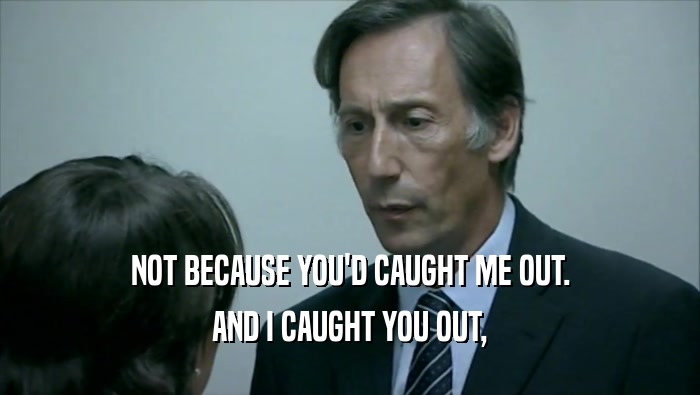 NOT BECAUSE YOU'D CAUGHT ME OUT. AND I CAUGHT YOU OUT, 