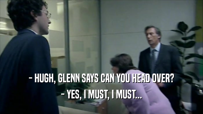 - HUGH, GLENN SAYS CAN YOU HEAD OVER?
 - YES, I MUST, I MUST...
 