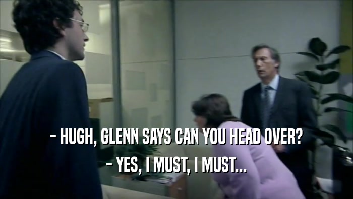 - HUGH, GLENN SAYS CAN YOU HEAD OVER? - YES, I MUST, I MUST... 