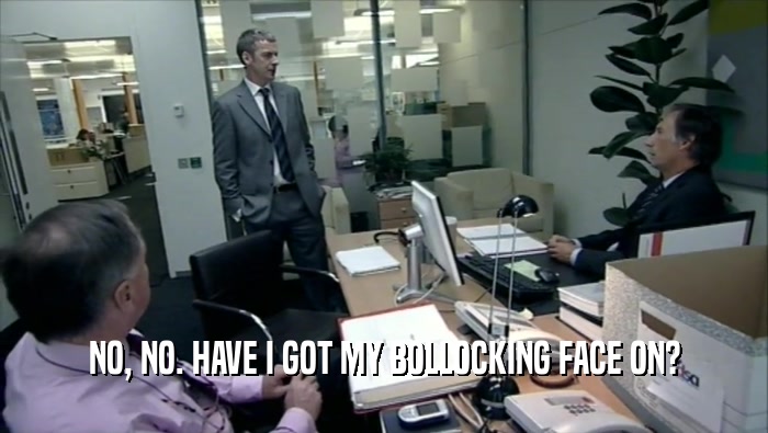 NO, NO. HAVE I GOT MY BOLLOCKING FACE ON?  
