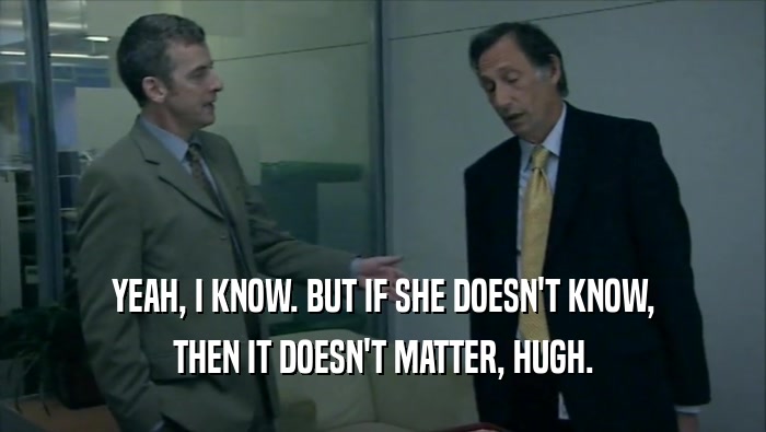 YEAH, I KNOW. BUT IF SHE DOESN'T KNOW, THEN IT DOESN'T MATTER, HUGH. 