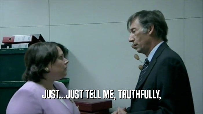 JUST...JUST TELL ME, TRUTHFULLY,  