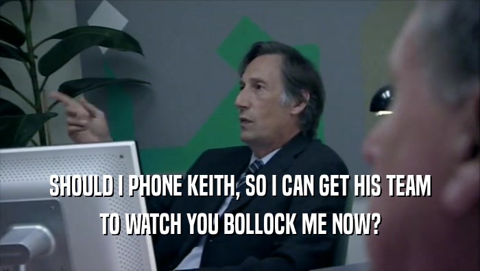SHOULD I PHONE KEITH, SO I CAN GET HIS TEAM TO WATCH YOU BOLLOCK ME NOW? 