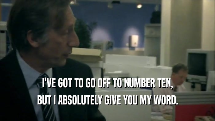 I'VE GOT TO GO OFF TO NUMBER TEN, BUT I ABSOLUTELY GIVE YOU MY WORD. 