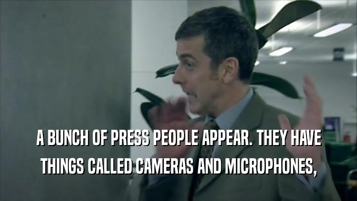 A BUNCH OF PRESS PEOPLE APPEAR. THEY HAVE THINGS CALLED CAMERAS AND MICROPHONES, 