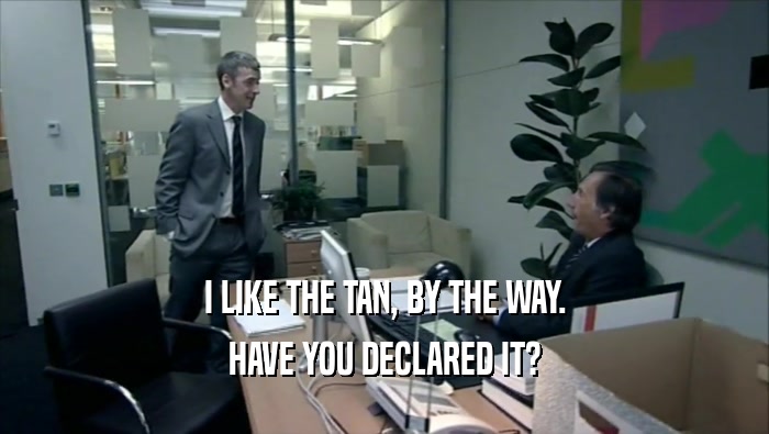 I LIKE THE TAN, BY THE WAY. HAVE YOU DECLARED IT? 