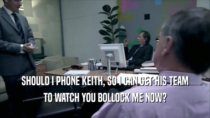 SHOULD I PHONE KEITH, SO I CAN GET HIS TEAM TO WATCH YOU BOLLOCK ME NOW? 
