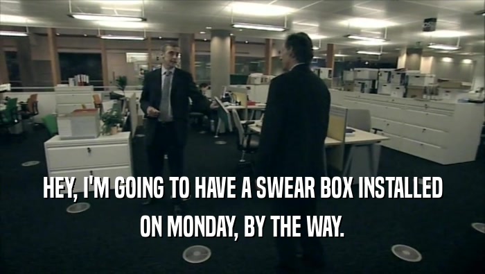 HEY, I'M GOING TO HAVE A SWEAR BOX INSTALLED ON MONDAY, BY THE WAY. 