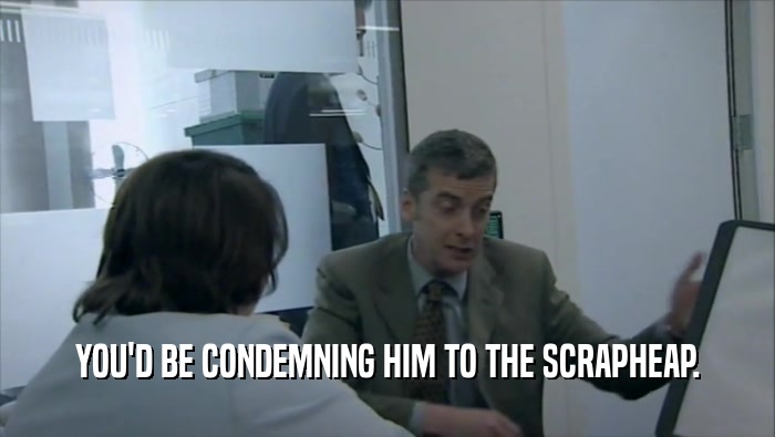 YOU'D BE CONDEMNING HIM TO THE SCRAPHEAP.  