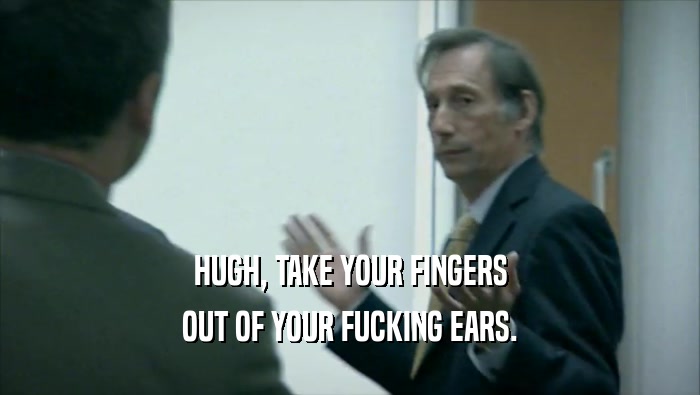 HUGH, TAKE YOUR FINGERS OUT OF YOUR FUCKING EARS. 
