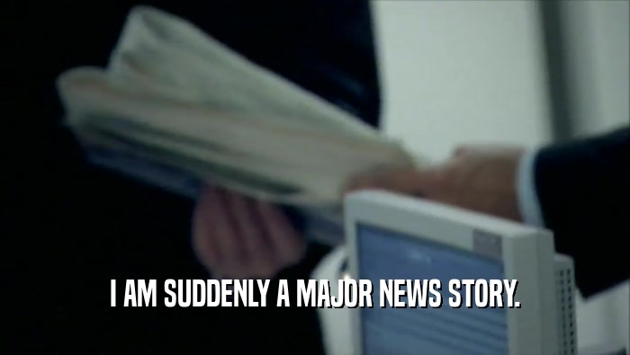 I AM SUDDENLY A MAJOR NEWS STORY.  