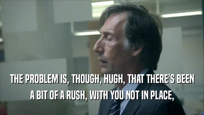 THE PROBLEM IS, THOUGH, HUGH, THAT THERE'S BEEN A BIT OF A RUSH, WITH YOU NOT IN PLACE, 