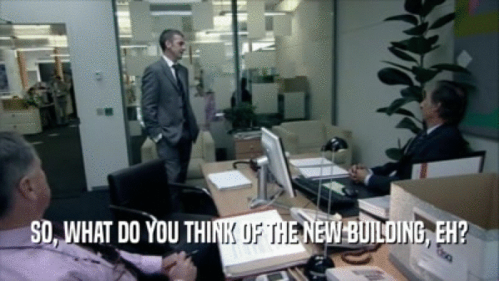SO, WHAT DO YOU THINK OF THE NEW BUILDING, EH?  