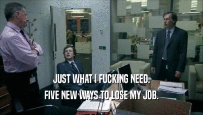 JUST WHAT I FUCKING NEED.
 FIVE NEW WAYS TO LOSE MY JOB.
 