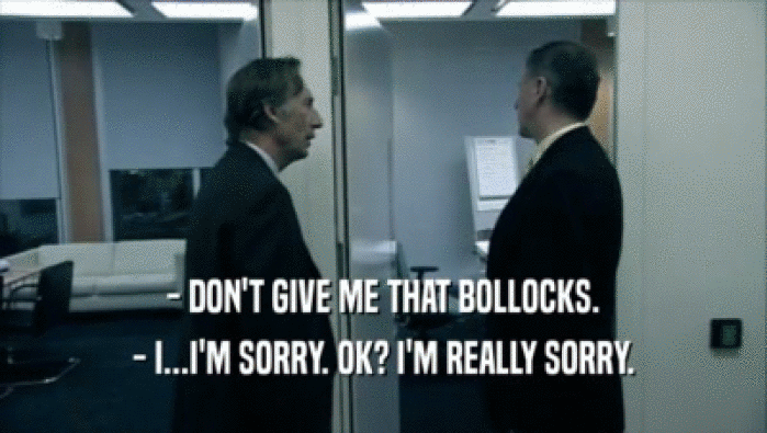 - DON'T GIVE ME THAT BOLLOCKS.
 - I...I'M SORRY. OK? I'M REALLY SORRY.
 