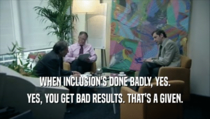 WHEN INCLUSION'S DONE BADLY, YES. YES, YOU GET BAD RESULTS. THAT'S A GIVEN. 