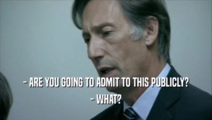 - ARE YOU GOING TO ADMIT TO THIS PUBLICLY? - WHAT? 