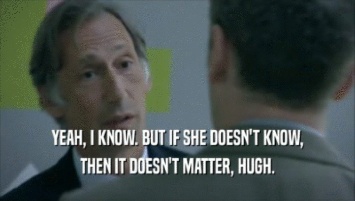YEAH, I KNOW. BUT IF SHE DOESN'T KNOW, THEN IT DOESN'T MATTER, HUGH. 