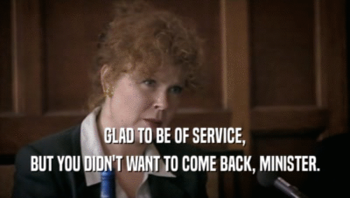 GLAD TO BE OF SERVICE, BUT YOU DIDN'T WANT TO COME BACK, MINISTER. 