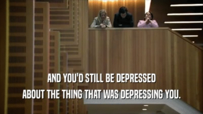 AND YOU'D STILL BE DEPRESSED ABOUT THE THING THAT WAS DEPRESSING YOU. 