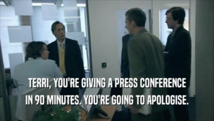 TERRI, YOU'RE GIVING A PRESS CONFERENCE IN 90 MINUTES. YOU'RE GOING TO APOLOGISE. 