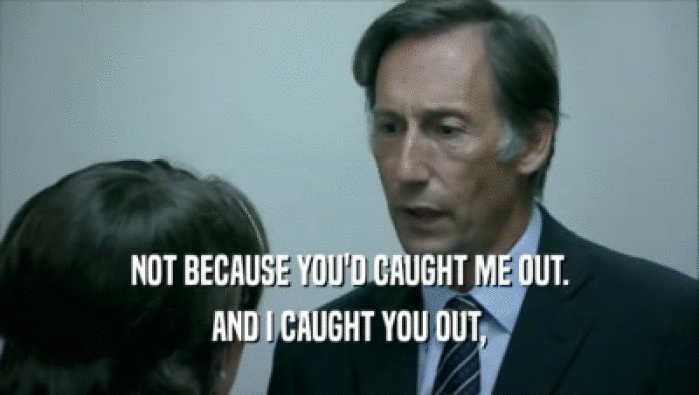 NOT BECAUSE YOU'D CAUGHT ME OUT. AND I CAUGHT YOU OUT, 