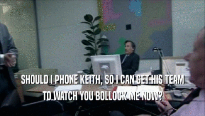 SHOULD I PHONE KEITH, SO I CAN GET HIS TEAM TO WATCH YOU BOLLOCK ME NOW? 