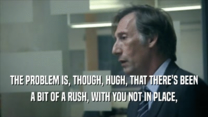 THE PROBLEM IS, THOUGH, HUGH, THAT THERE'S BEEN A BIT OF A RUSH, WITH YOU NOT IN PLACE, 