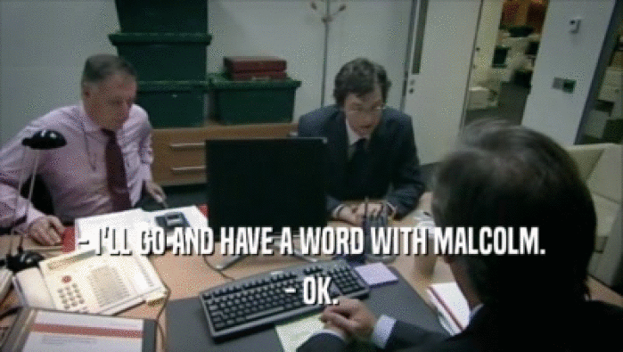 - I'LL GO AND HAVE A WORD WITH MALCOLM. - OK. 