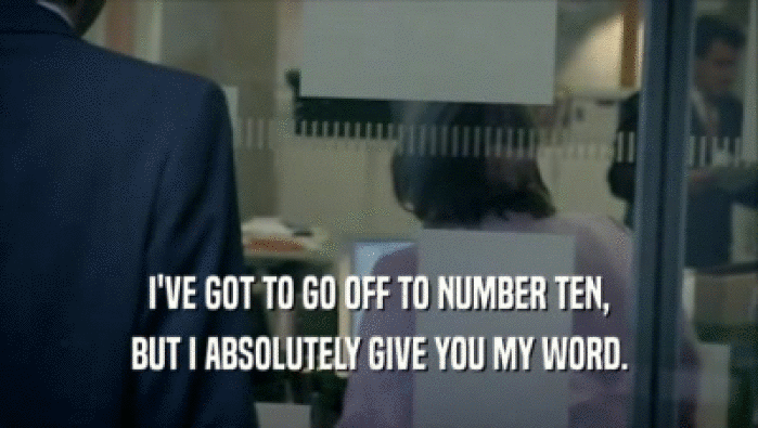 I'VE GOT TO GO OFF TO NUMBER TEN, BUT I ABSOLUTELY GIVE YOU MY WORD. 