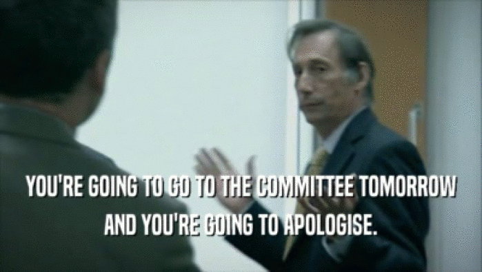 YOU'RE GOING TO GO TO THE COMMITTEE TOMORROW AND YOU'RE GOING TO APOLOGISE. 