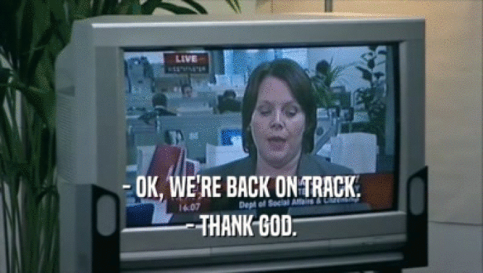 - OK, WE'RE BACK ON TRACK. - THANK GOD. 