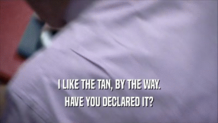 I LIKE THE TAN, BY THE WAY. HAVE YOU DECLARED IT? 