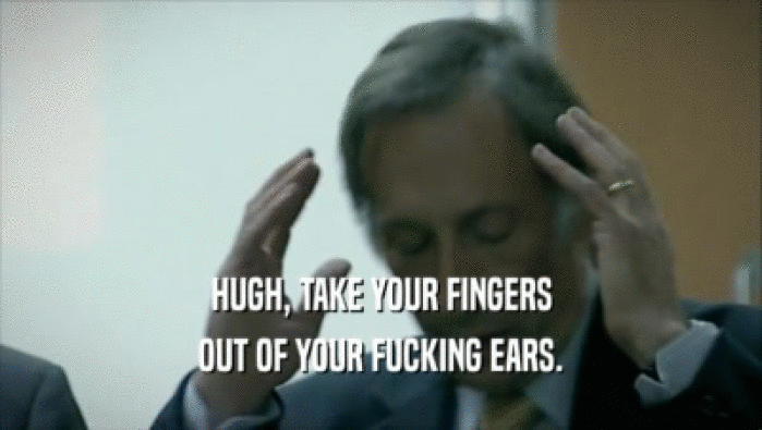 HUGH, TAKE YOUR FINGERS OUT OF YOUR FUCKING EARS. 