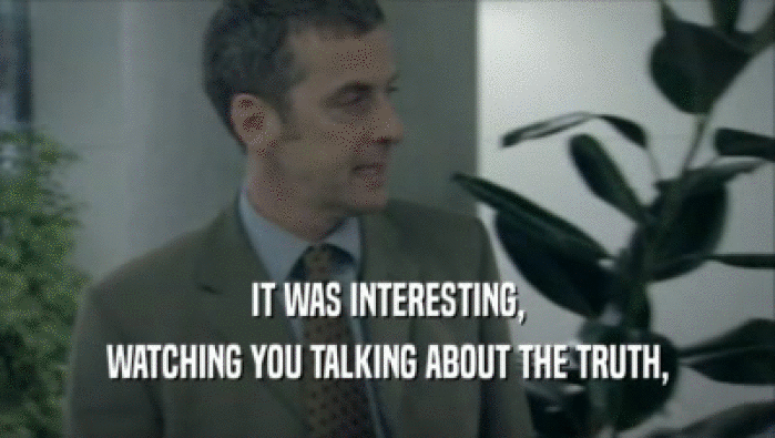 IT WAS INTERESTING, WATCHING YOU TALKING ABOUT THE TRUTH, 